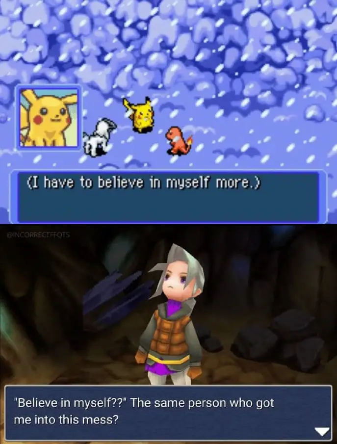 A meme mashing together a Pokemon game, some variety of Final Fantasy I can't identify because I'm apparently a fake fan, and I believe some made-up dialogue. Top frame, three Pokemon and a dialogue box: (I have to believe in myself more.) Bottom frame, an animated human looking exasperated with a dialogue box: "Believe in myself??" The same person who got me into this mess?